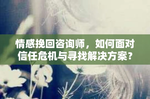 情感挽回咨询师，如何面对信任危机与寻找解决方案？