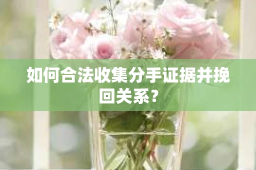 如何合法收集分手证据并挽回关系？