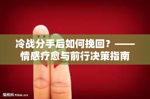 冷战分手后如何挽回?——情感疗愈与前行决策指南 冷战分手后如何挽回?——情感疗愈与前行决策指南