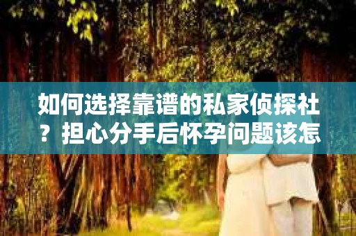 如何选择靠谱的私家侦探社?担心分手后怀孕问题该怎么办? 如何选择靠谱的私家侦探社?担心分手后怀孕问题该怎么办?