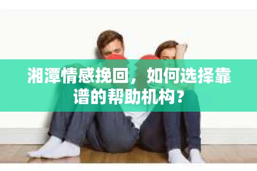 湘潭情感挽回，如何选择靠谱的帮助机构？