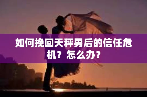 如何挽回天秤男后的信任危机？怎么办？