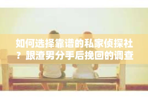 如何选择靠谱的私家侦探社？跟渣男分手后挽回的调查服务怎么办？
