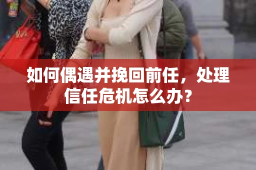 如何偶遇并挽回前任，处理信任危机怎么办？