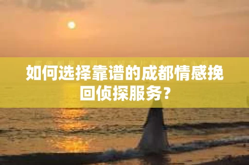 如何选择靠谱的成都情感挽回侦探服务？