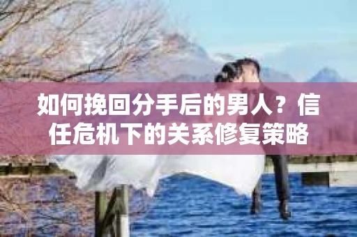 如何挽回分手后的男人？信任危机下的关系修复策略