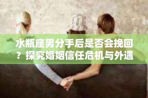 水瓶座男分手后是否会挽回？探究婚姻信任危机与外遇嫌疑的应对策略