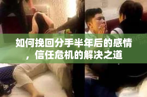 如何挽回分手半年后的感情，信任危机的解决之道