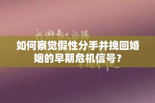 如何察觉假性分手并挽回婚姻的早期危机信号？