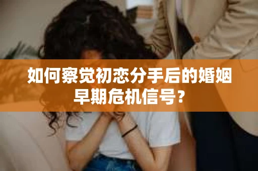 如何察觉初恋分手后的婚姻早期危机信号？