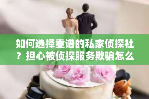 如何选择靠谱的私家侦探社？担心被侦探服务欺骗怎么办？