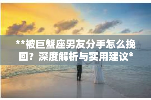 **被巨蟹座男友分手怎么挽回？深度解析与实用建议**