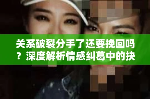 关系破裂分手了还要挽回吗？深度解析情感纠葛中的抉择