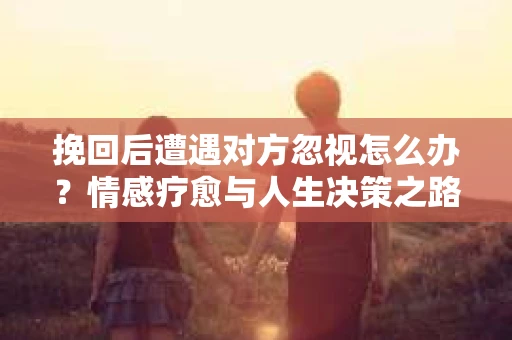 挽回后遭遇对方忽视怎么办?情感疗愈与人生决策之路 挽回后遭遇对方忽视怎么办?情感疗愈与人生决策之路