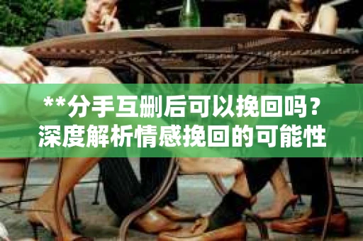**分手互删后可以挽回吗？深度解析情感挽回的可能性**