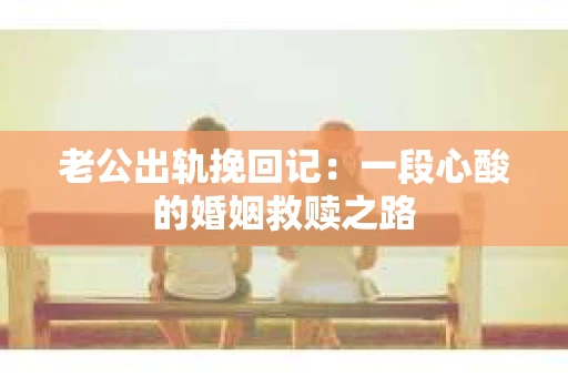 老公出轨挽回记：一段心酸的婚姻救赎之路