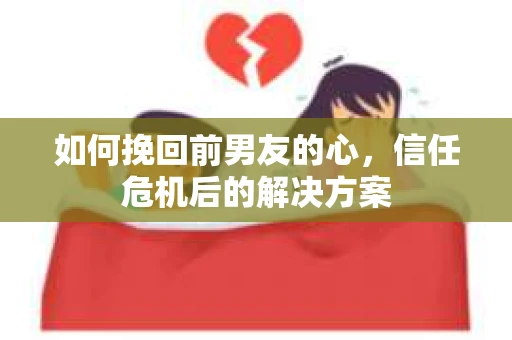 如何挽回前男友的心，信任危机后的解决方案