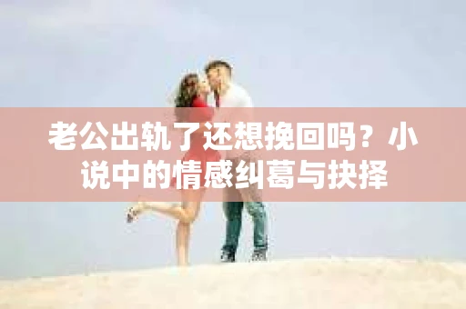 老公出轨了还想挽回吗？小说中的情感纠葛与抉择
