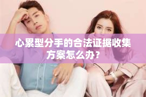 心累型分手的合法证据收集方案怎么办? 心累型分手的合法证据收集方案怎么办?