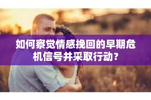 如何察觉情感挽回的早期危机信号并采取行动？
