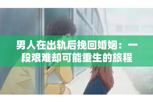 男人在出轨后挽回婚姻：一段艰难却可能重生的旅程