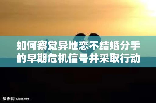 如何察觉异地恋不结婚分手的早期危机信号并采取行动? 如何察觉异地恋不结婚分手的早期危机信号并采取行动?