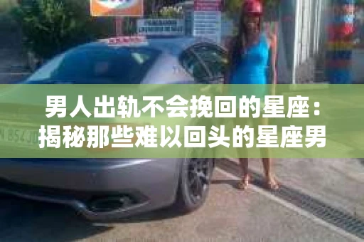 男人出轨不会挽回的星座：揭秘那些难以回头的星座男