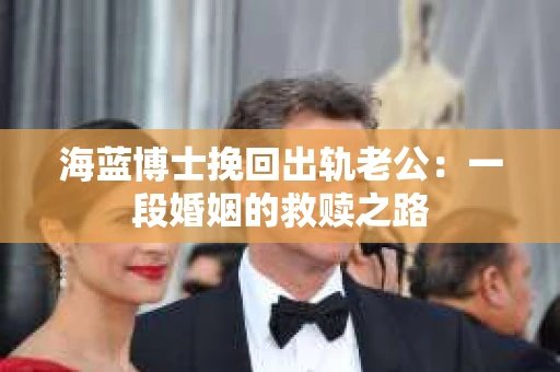 海蓝博士挽回出轨老公：一段婚姻的救赎之路