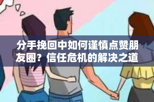 分手挽回中如何谨慎点赞朋友圈?信任危机的解决之道 分手挽回中如何谨慎点赞朋友圈?信任危机的解决之道