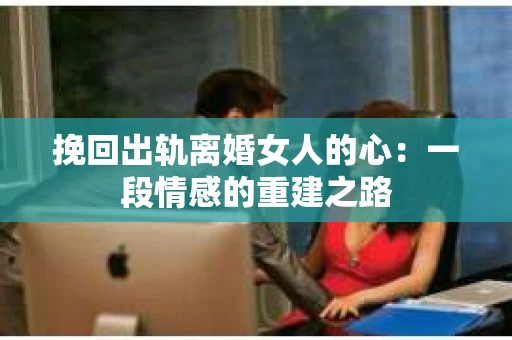 挽回出轨离婚女人的心:一段情感的重建之路 挽回出轨离婚女人的心:一段情感的重建之路