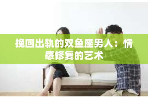 挽回出轨的双鱼座男人：情感修复的艺术