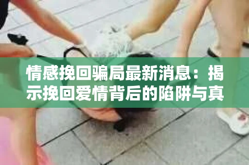 情感挽回骗局最新消息：揭示挽回爱情背后的陷阱与真相