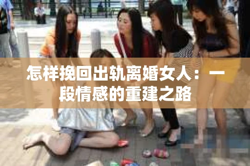 怎样挽回出轨离婚女人：一段情感的重建之路