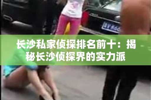 长沙私家侦探排名前十：揭秘长沙侦探界的实力派