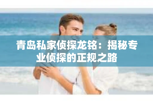 青岛私家侦探龙铭：揭秘专业侦探的正规之路