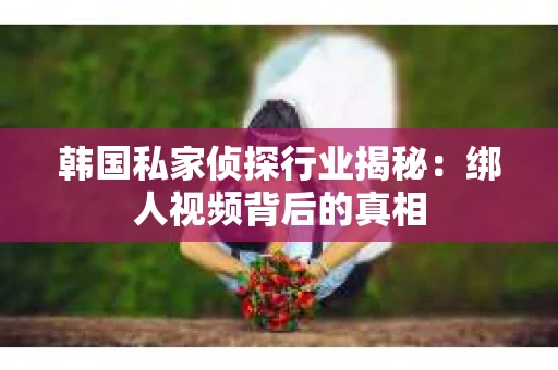 韩国私家侦探行业揭秘:绑人视频背后的真相 韩国私家侦探行业揭秘:绑人视频背后的真相