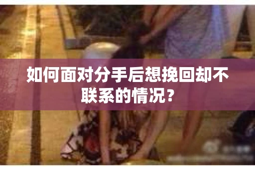 如何面对分手后想挽回却不联系的情况？