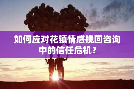 如何应对花镇情感挽回咨询中的信任危机? 如何应对花镇情感挽回咨询中的信任危机?