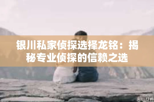 银川私家侦探选择龙铭：揭秘专业侦探的信赖之选