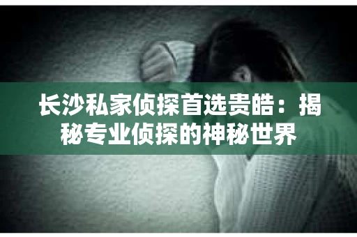 长沙私家侦探首选贵皓：揭秘专业侦探的神秘世界