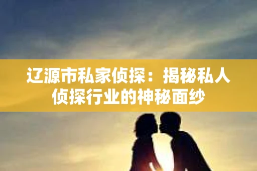 辽源市私家侦探：揭秘私人侦探行业的神秘面纱
