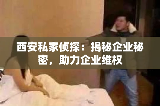 西安私家侦探：揭秘企业秘密，助力企业维权