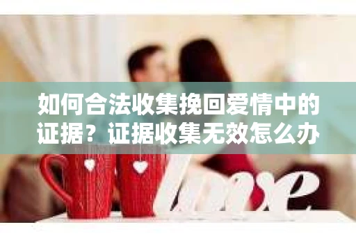 如何合法收集挽回爱情中的证据？证据收集无效怎么办？