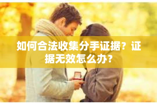 如何合法收集分手证据?证据无效怎么办? 如何合法收集分手证据?证据无效怎么办?