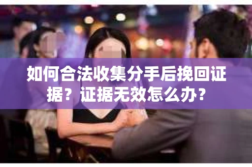 如何合法收集分手后挽回证据？证据无效怎么办？