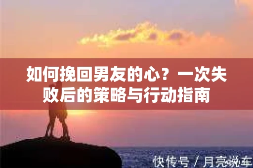如何挽回男友的心?一次失败后的策略与行动指南 如何挽回男友的心?一次失败后的策略与行动指南