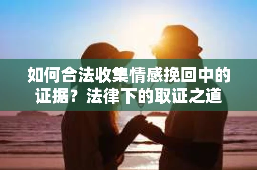 如何合法收集情感挽回中的证据?法律下的取证之道 如何合法收集情感挽回中的证据?法律下的取证之道