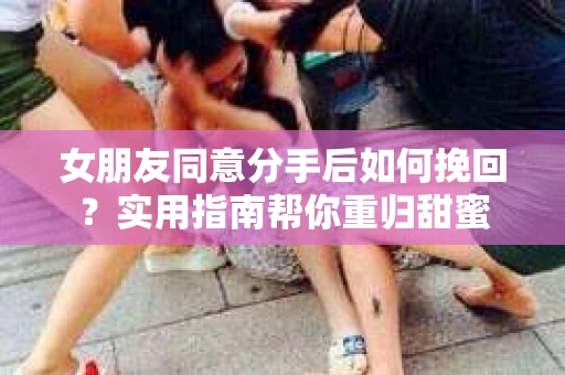 女朋友同意分手后如何挽回?实用指南帮你重归甜蜜 女朋友同意分手后如何挽回?实用指南帮你重归甜蜜