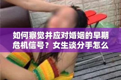 如何察觉并应对婚姻的早期危机信号?女生谈分手怎么挽回 如何察觉并应对婚姻的早期危机信号?女生谈分手怎么挽回