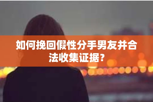 如何挽回假性分手男友并合法收集证据？